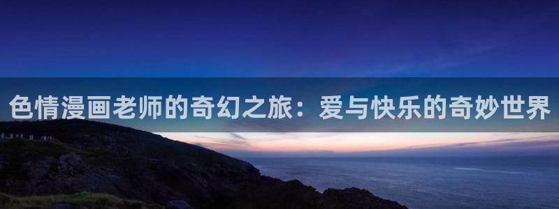 汗汗漫画sss入口：色情漫画老师的奇幻之旅：爱与快乐的奇妙世界